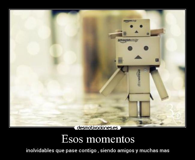 Esos momentos - inolvidables que pase contigo , siendo amigos y muchas mas