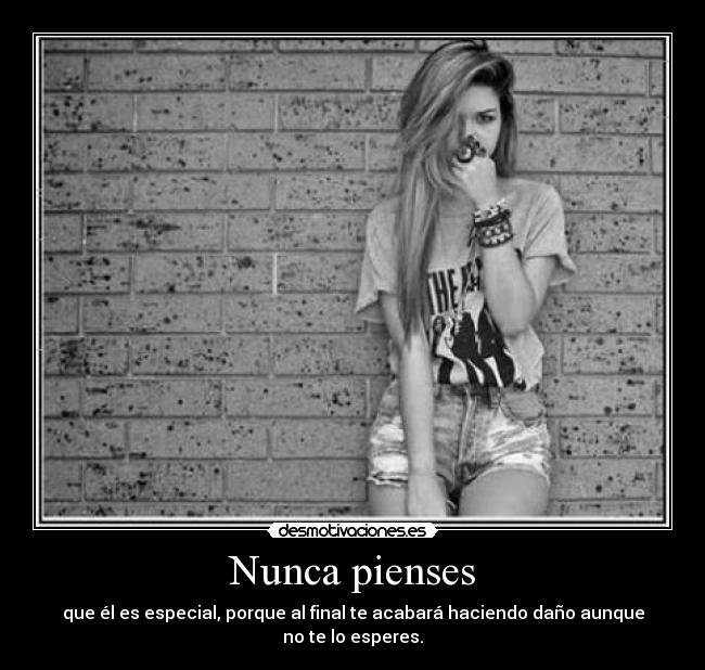 Nunca pienses - que él es especial, porque al final te acabará haciendo daño aunque no te lo esperes.