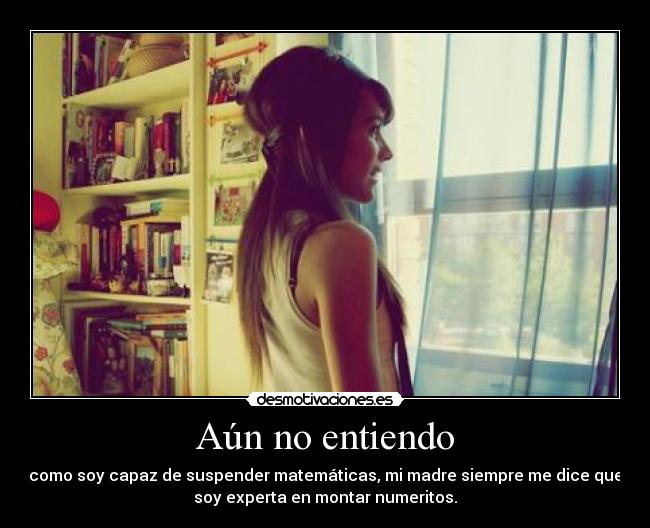 Aún no entiendo - como soy capaz de suspender matemáticas, mi madre siempre me dice que
soy experta en montar numeritos.