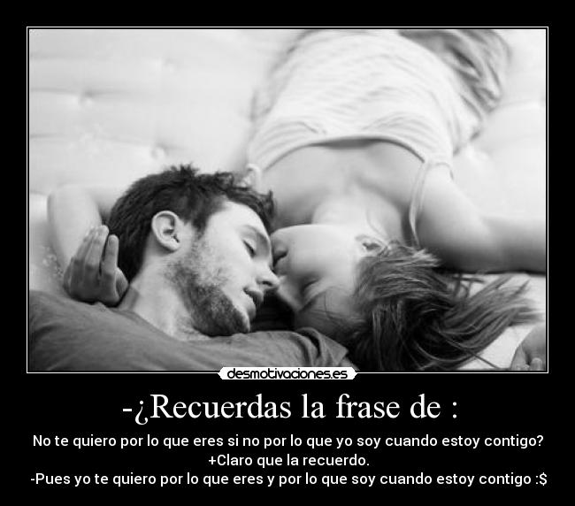 -¿Recuerdas la frase de : - No te quiero por lo que eres si no por lo que yo soy cuando estoy contigo?
+Claro que la recuerdo.
-Pues yo te quiero por lo que eres y por lo que soy cuando estoy contigo :$