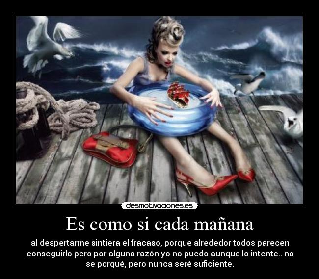 Es como si cada mañana - al despertarme sintiera el fracaso, porque alrededor todos parecen
conseguirlo pero por alguna razón yo no puedo aunque lo intente.. no
se porqué, pero nunca seré suficiente.