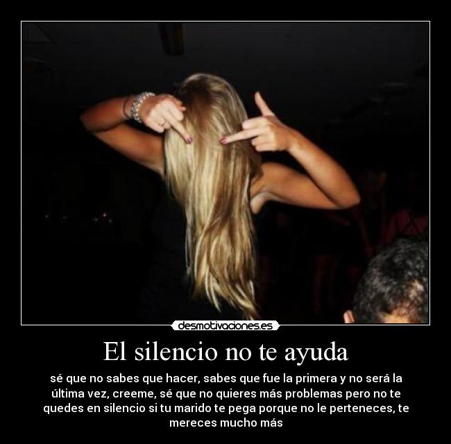 El silencio no te ayuda - sé que no sabes que hacer, sabes que fue la primera y no será la
última vez, creeme, sé que no quieres más problemas pero no te
quedes en silencio si tu marido te pega porque no le perteneces, te
mereces mucho más