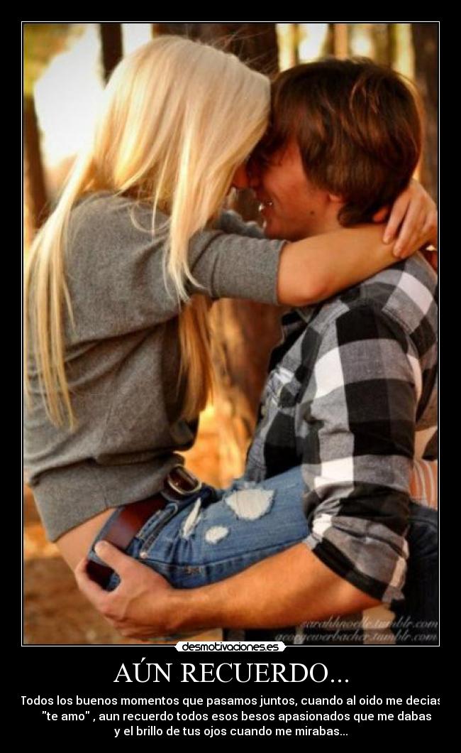 AÚN RECUERDO... - Todos los buenos momentos que pasamos juntos, cuando al oido me decias
    te amo , aun recuerdo todos esos besos apasionados que me dabas
y el brillo de tus ojos cuando me mirabas...