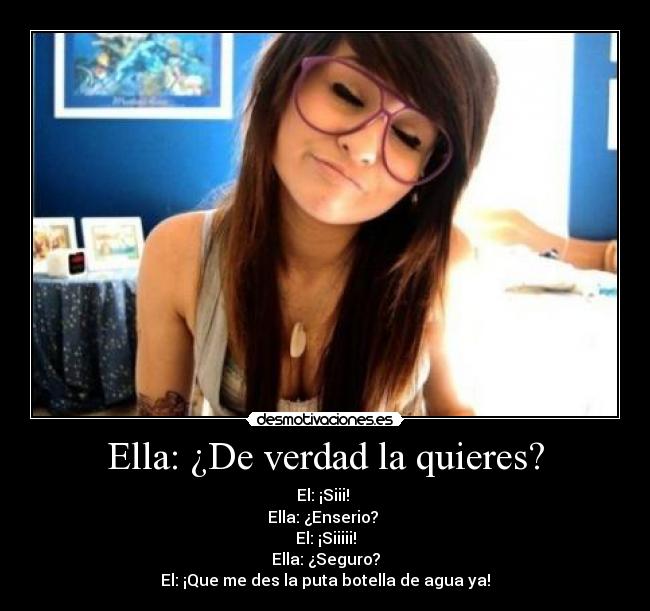 Ella: ¿De verdad la quieres? - El: ¡Siii! 
Ella: ¿Enserio? 
El: ¡Siiiii!
Ella: ¿Seguro?
El: ¡Que me des la puta botella de agua ya!
