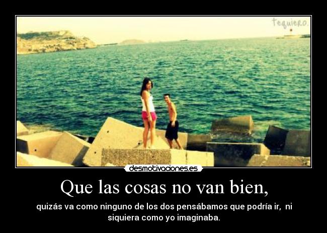 Que las cosas no van bien, - quizás va como ninguno de los dos pensábamos que podría ir,  ni
siquiera como yo imaginaba.