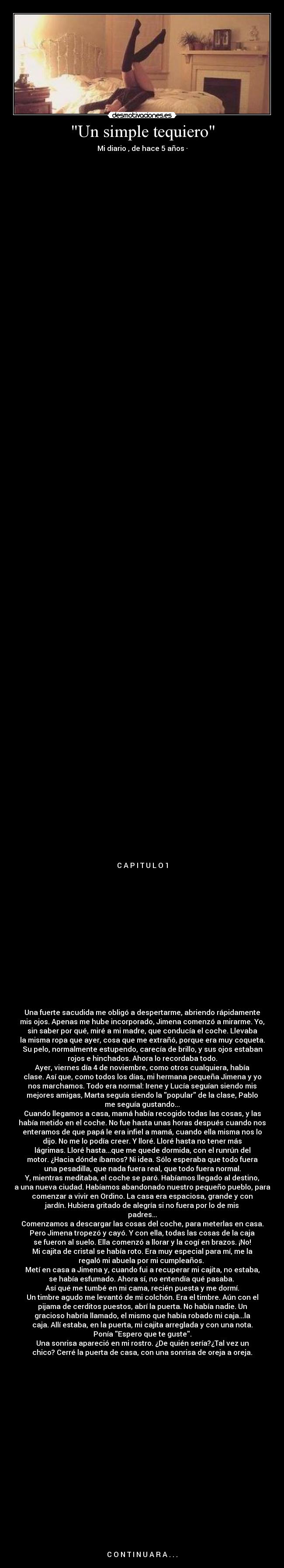 Un simple tequiero - Mi diario , de hace 5 años ·
C A P I T U L O 1
Una fuerte sacudida me obligó a despertarme, abriendo rápidamente
mis ojos. Apenas me hube incorporado, Jimena comenzó a mirarme. Yo,
sin saber por qué, miré a mi madre, que conducía el coche. Llevaba
la misma ropa que ayer, cosa que me extrañó, porque era muy coqueta.
Su pelo, normalmente estupendo, carecía de brillo, y sus ojos estaban
rojos e hinchados. Ahora lo recordaba todo.
Ayer, viernes día 4 de noviembre, como otros cualquiera, había
clase. Así que, como todos los días, mi hermana pequeña Jimena y yo
nos marchamos. Todo era normal: Irene y Lucía seguían siendo mis
mejores amigas, Marta seguía siendo la popular de la clase, Pablo
me seguía gustando...
Cuando llegamos a casa, mamá había recogido todas las cosas, y las
había metido en el coche. No fue hasta unas horas después cuando nos
enteramos de que papá le era infiel a mamá, cuando ella misma nos lo
dijo. No me lo podía creer. Y lloré. Lloré hasta no tener más
lágrimas. Lloré hasta...que me quede dormida, con el runrún del
motor. ¿Hacia dónde íbamos? Ni idea. Sólo esperaba que todo fuera
una pesadilla, que nada fuera real, que todo fuera normal.
Y, mientras meditaba, el coche se paró. Habíamos llegado al destino,
a una nueva ciudad. Habíamos abandonado nuestro pequeño pueblo, para
comenzar a vivir en Ordino. La casa era espaciosa, grande y con
jardín. Hubiera gritado de alegría si no fuera por lo de mis
padres...
Comenzamos a descargar las cosas del coche, para meterlas en casa.
Pero Jimena tropezó y cayó. Y con ella, todas las cosas de la caja
se fueron al suelo. Ella comenzó a llorar y la cogí en brazos. ¡No!
Mi cajita de cristal se había roto. Era muy especial para mí, me la
regaló mi abuela por mi cumpleaños.
Metí en casa a Jimena y, cuando fui a recuperar mi cajita, no estaba,
se había esfumado. Ahora sí, no entendía qué pasaba.
Así qué me tumbé en mi cama, recién puesta y me dormí.
Un timbre agudo me levantó de mi colchón. Era el timbre. Aún con el
pijama de cerditos puestos, abrí la puerta. No había nadie. Un
gracioso habría llamado, el mismo que había robado mi caja...la
caja. Allí estaba, en la puerta, mi cajita arreglada y con una nota.
Ponía Espero que te guste.
Una sonrisa apareció en mi rostro. ¿De quién sería?¿Tal vez un
chico? Cerré la puerta de casa, con una sonrisa de oreja a oreja.
C O N T I N U A R A . . .