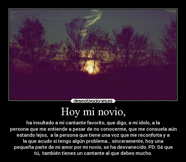 Hoy mi novio, - ha insultado a mi cantante favorito, que digo, a mi ídolo, a la
persona que me entiende a pesar de no conocerme, que me consuela aún
estando lejos, a la persona que tiene una voz que me reconforta y a
la que acudo si tengo algún problema... sinceramente, hoy una
pequeña parte de mi amor por mi novio, se ha desvanecido. PD: Sé que
tú, también tienes un cantante al que debes mucho.