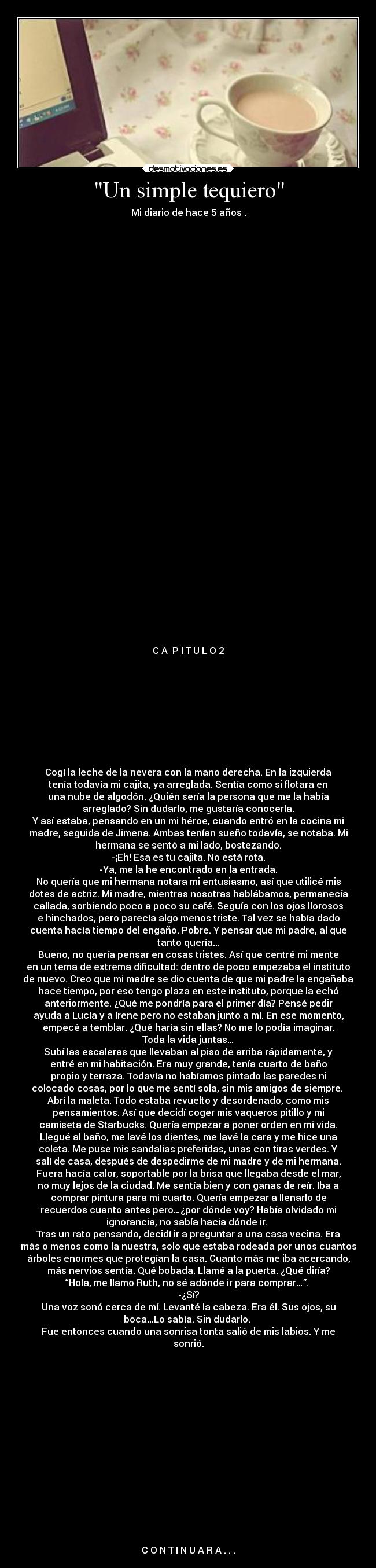 Un simple tequiero - Mi diario de hace 5 años .
C A P I T U L O 2
Cogí la leche de la nevera con la mano derecha. En la izquierda
tenía todavía mi cajita, ya arreglada. Sentía como si flotara en
una nube de algodón. ¿Quién sería la persona que me la había
arreglado? Sin dudarlo, me gustaría conocerla.
Y así estaba, pensando en un mi héroe, cuando entró en la cocina mi
madre, seguida de Jimena. Ambas tenían sueño todavía, se notaba. Mi
hermana se sentó a mi lado, bostezando.
-¡Eh! Esa es tu cajita. No está rota.
-Ya, me la he encontrado en la entrada.
No quería que mi hermana notara mi entusiasmo, así que utilicé mis
dotes de actriz. Mi madre, mientras nosotras hablábamos, permanecía
callada, sorbiendo poco a poco su café. Seguía con los ojos llorosos
e hinchados, pero parecía algo menos triste. Tal vez se había dado
cuenta hacía tiempo del engaño. Pobre. Y pensar que mi padre, al que
tanto quería…
Bueno, no quería pensar en cosas tristes. Así que centré mi mente
en un tema de extrema dificultad: dentro de poco empezaba el instituto
de nuevo. Creo que mi madre se dio cuenta de que mi padre la engañaba
hace tiempo, por eso tengo plaza en este instituto, porque la echó
anteriormente. ¿Qué me pondría para el primer día? Pensé pedir
ayuda a Lucía y a Irene pero no estaban junto a mí. En ese momento,
empecé a temblar. ¿Qué haría sin ellas? No me lo podía imaginar.
Toda la vida juntas…
Subí las escaleras que llevaban al piso de arriba rápidamente, y
entré en mi habitación. Era muy grande, tenía cuarto de baño
propio y terraza. Todavía no habíamos pintado las paredes ni
colocado cosas, por lo que me sentí sola, sin mis amigos de siempre.
Abrí la maleta. Todo estaba revuelto y desordenado, como mis
pensamientos. Así que decidí coger mis vaqueros pitillo y mi
camiseta de Starbucks. Quería empezar a poner orden en mi vida.
Llegué al baño, me lavé los dientes, me lavé la cara y me hice una
coleta. Me puse mis sandalias preferidas, unas con tiras verdes. Y
salí de casa, después de despedirme de mi madre y de mi hermana.
Fuera hacía calor, soportable por la brisa que llegaba desde el mar,
no muy lejos de la ciudad. Me sentía bien y con ganas de reír. Iba a
comprar pintura para mi cuarto. Quería empezar a llenarlo de
recuerdos cuanto antes pero…¿por dónde voy? Había olvidado mi
ignorancia, no sabía hacia dónde ir.
Tras un rato pensando, decidí ir a preguntar a una casa vecina. Era
más o menos como la nuestra, solo que estaba rodeada por unos cuantos
árboles enormes que protegían la casa. Cuanto más me iba acercando,
más nervios sentía. Qué bobada. Llamé a la puerta. ¿Qué diría?
“Hola, me llamo Ruth, no sé adónde ir para comprar…”.
-¿Sí?
Una voz sonó cerca de mí. Levanté la cabeza. Era él. Sus ojos, su
boca…Lo sabía. Sin dudarlo.
Fue entonces cuando una sonrisa tonta salió de mis labios. Y me
sonrió.
C O N T I N U A R A . . .