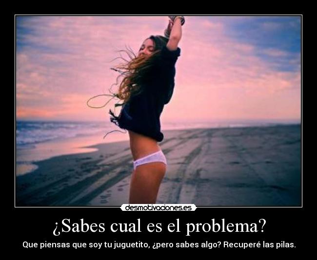 ¿Sabes cual es el problema? - Que piensas que soy tu juguetito, ¿pero sabes algo? Recuperé las pilas.