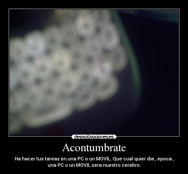Acontumbrate - Ha hacer tus tareas en una PC o un MOVIL. Que cual quier dia , epoca ,
una PC o un MOVIL sera nuestro cerebro.