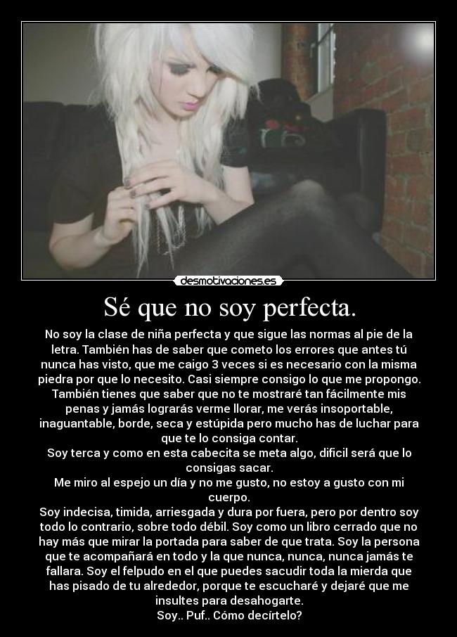 Sé que no soy perfecta. - No soy la clase de niña perfecta y que sigue las normas al pie de la
letra. También has de saber que cometo los errores que antes tú
nunca has visto, que me caigo 3 veces si es necesario con la misma
piedra por que lo necesito. Casi siempre consigo lo que me propongo.
También tienes que saber que no te mostraré tan fácilmente mis
penas y jamás lograrás verme llorar, me verás insoportable,
inaguantable, borde, seca y estúpida pero mucho has de luchar para
que te lo consiga contar.
Soy terca y como en esta cabecita se meta algo, dificil será que lo
consigas sacar.
Me miro al espejo un día y no me gusto, no estoy a gusto con mi
cuerpo.
Soy indecisa, timida, arriesgada y dura por fuera, pero por dentro soy
todo lo contrario, sobre todo débil. Soy como un libro cerrado que no
hay más que mirar la portada para saber de que trata. Soy la persona
que te acompañará en todo y la que nunca, nunca, nunca jamás te
fallara. Soy el felpudo en el que puedes sacudir toda la mierda que
has pisado de tu alrededor, porque te escucharé y dejaré que me
insultes para desahogarte.
Soy.. Puf.. Cómo decírtelo?