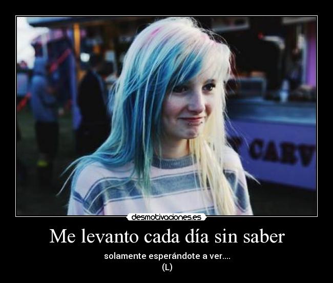 Me levanto cada día sin saber - solamente esperándote a ver....
(L)