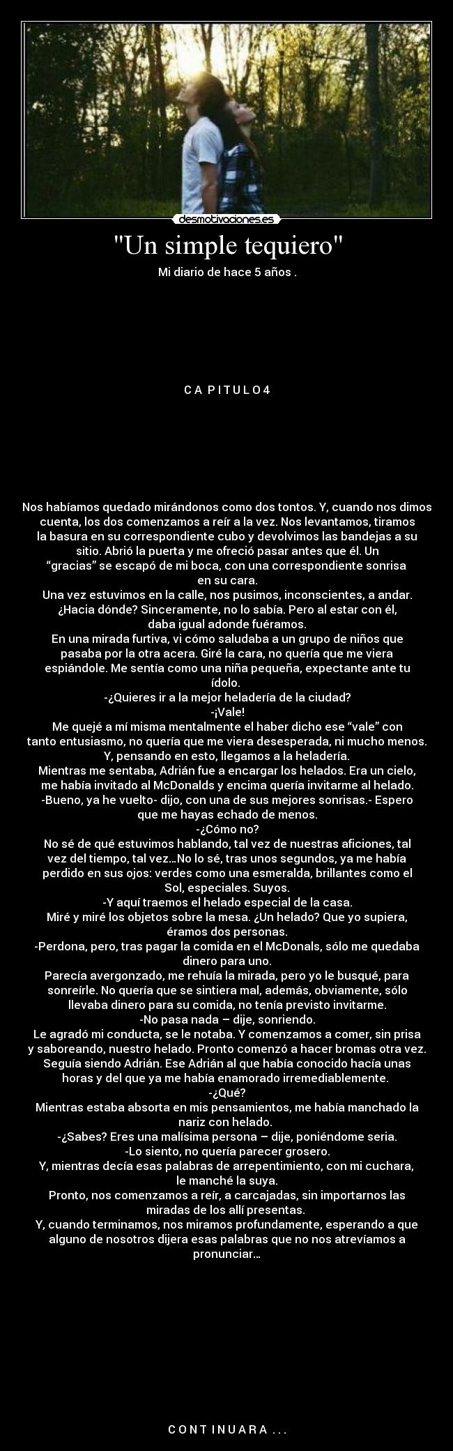 Un simple tequiero - Mi diario de hace 5 años .







C A  P I T U L O 4







Nos habíamos quedado mirándonos como dos tontos. Y, cuando nos dimos
cuenta, los dos comenzamos a reír a la vez. Nos levantamos, tiramos
la basura en su correspondiente cubo y devolvimos las bandejas a su
sitio. Abrió la puerta y me ofreció pasar antes que él. Un
“gracias” se escapó de mi boca, con una correspondiente sonrisa
en su cara.
Una vez estuvimos en la calle, nos pusimos, inconscientes, a andar.
¿Hacia dónde? Sinceramente, no lo sabía. Pero al estar con él,
daba igual adonde fuéramos.
En una mirada furtiva, vi cómo saludaba a un grupo de niños que
pasaba por la otra acera. Giré la cara, no quería que me viera
espiándole. Me sentía como una niña pequeña, expectante ante tu
ídolo. 
-¿Quieres ir a la mejor heladería de la ciudad?
-¡Vale!
Me quejé a mí misma mentalmente el haber dicho ese “vale” con
tanto entusiasmo, no quería que me viera desesperada, ni mucho menos.
Y, pensando en esto, llegamos a la heladería.
Mientras me sentaba, Adrián fue a encargar los helados. Era un cielo,
me había invitado al McDonalds y encima quería invitarme al helado.
-Bueno, ya he vuelto- dijo, con una de sus mejores sonrisas.- Espero
que me hayas echado de menos.
-¿Cómo no?
No sé de qué estuvimos hablando, tal vez de nuestras aficiones, tal
vez del tiempo, tal vez…No lo sé, tras unos segundos, ya me había
perdido en sus ojos: verdes como una esmeralda, brillantes como el
Sol, especiales. Suyos.
-Y aquí traemos el helado especial de la casa.
Miré y miré los objetos sobre la mesa. ¿Un helado? Que yo supiera,
éramos dos personas.
-Perdona, pero, tras pagar la comida en el McDonals, sólo me quedaba
dinero para uno.
Parecía avergonzado, me rehuía la mirada, pero yo le busqué, para
sonreírle. No quería que se sintiera mal, además, obviamente, sólo
llevaba dinero para su comida, no tenía previsto invitarme.
-No pasa nada – dije, sonriendo.
Le agradó mi conducta, se le notaba. Y comenzamos a comer, sin prisa
y saboreando, nuestro helado. Pronto comenzó a hacer bromas otra vez.
Seguía siendo Adrián. Ese Adrián al que había conocido hacía unas
horas y del que ya me había enamorado irremediablemente. 
-¿Qué?
Mientras estaba absorta en mis pensamientos, me había manchado la
nariz con helado. 
-¿Sabes? Eres una malísima persona – dije, poniéndome seria.
-Lo siento, no quería parecer grosero.
Y, mientras decía esas palabras de arrepentimiento, con mi cuchara,
le manché la suya.
Pronto, nos comenzamos a reír, a carcajadas, sin importarnos las
miradas de los allí presentas. 
Y, cuando terminamos, nos miramos profundamente, esperando a que
alguno de nosotros dijera esas palabras que no nos atrevíamos a
pronunciar…











C O N T  I N U A R A  . . .