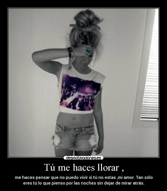 Tú me haces llorar , - me haces pensar que no puedo vivir si tú no estas ,mi amor. Tan sólo
eres tú lo que pienso por las noches sin dejar de mirar atrás.