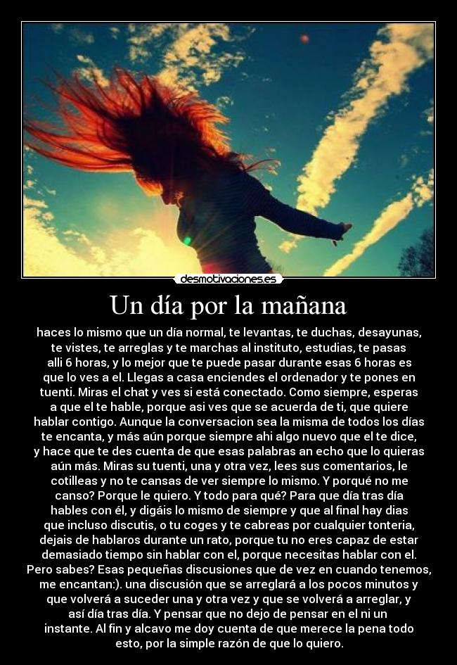 Un día por la mañana - haces lo mismo que un día normal, te levantas, te duchas, desayunas,
te vistes, te arreglas y te marchas al instituto, estudias, te pasas
alli 6 horas, y lo mejor que te puede pasar durante esas 6 horas es
que lo ves a el. Llegas a casa enciendes el ordenador y te pones en
tuenti. Miras el chat y ves si está conectado. Como siempre, esperas
a que el te hable, porque asi ves que se acuerda de ti, que quiere
hablar contigo. Aunque la conversacion sea la misma de todos los días
te encanta, y más aún porque siempre ahi algo nuevo que el te dice,
y hace que te des cuenta de que esas palabras an echo que lo quieras
aún más. Miras su tuenti, una y otra vez, lees sus comentarios, le
cotilleas y no te cansas de ver siempre lo mismo. Y porqué no me
canso? Porque le quiero. Y todo para qué? Para que día tras día
hables con él, y digáis lo mismo de siempre y que al final hay dias
que incluso discutis, o tu coges y te cabreas por cualquier tonteria,
dejais de hablaros durante un rato, porque tu no eres capaz de estar
demasiado tiempo sin hablar con el, porque necesitas hablar con el.
Pero sabes? Esas pequeñas discusiones que de vez en cuando tenemos,
me encantan:). una discusión que se arreglará a los pocos minutos y
que volverá a suceder una y otra vez y que se volverá a arreglar, y
así día tras día. Y pensar que no dejo de pensar en el ni un 
instante. Al fin y alcavo me doy cuenta de que merece la pena todo
esto, por la simple razón de que lo quiero.