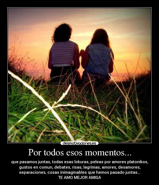 Por todos esos momentos... - que pasamos juntas, todas esas lokuras, peleas por amores platonikos,
gustos en comun, debates, risas, lagrimas, amores, desamores,
separaciones, cosas inimaginables que hemos pasado juntas...
TE AMO MEJOR AMIGA