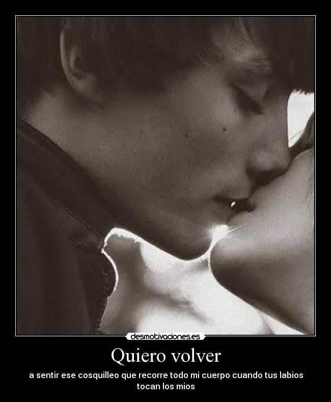 Quiero volver - a sentir ese cosquilleo que recorre todo mi cuerpo cuando tus labios tocan los mios