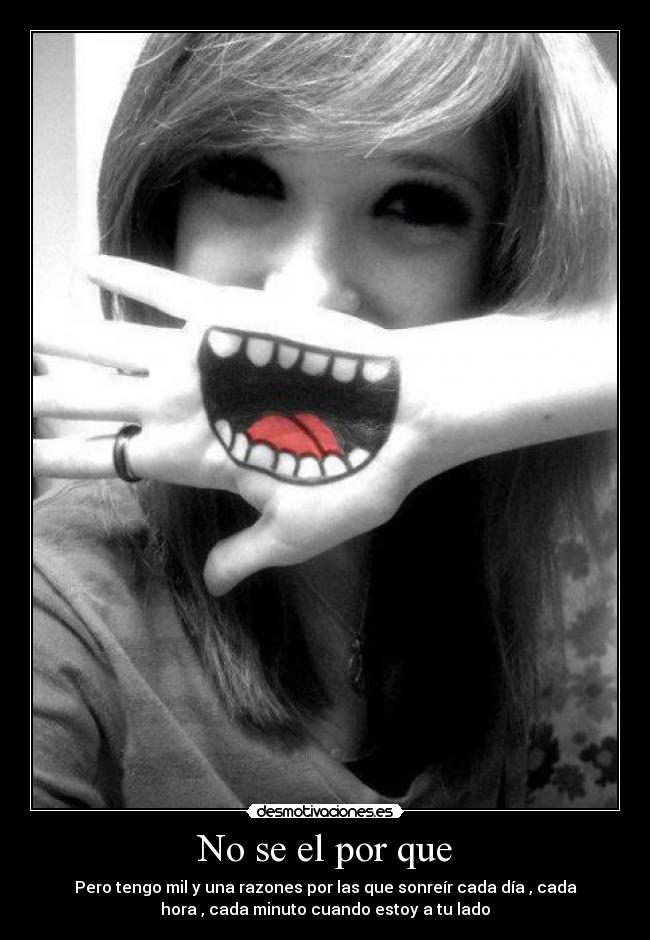 No se el por que - Pero tengo mil y una razones por las que sonreír cada día , cada
hora , cada minuto cuando estoy a tu lado
