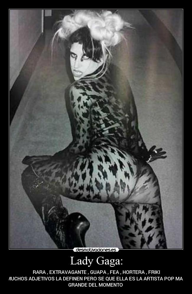 Lady Gaga: - RARA , EXTRAVAGANTE , GUAPA , FEA , HORTERA , FRIKI
MUCHOS ADJETIVOS LA DEFINEN PERO SE QUE ELLA ES LA ARTISTA POP MAS
GRANDE DEL MOMENTO