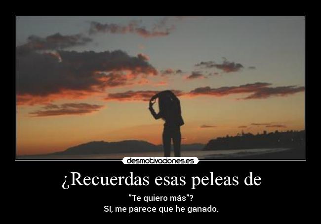 ¿Recuerdas esas peleas de - Te quiero más?
Sí, me parece que he ganado.