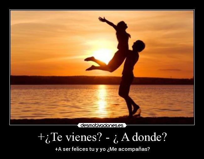 +¿Te vienes? - ¿ A donde? - +A ser felices tu y yo ¿Me acompañas?