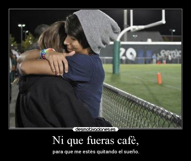Ni que fueras cafè, - para que me estès quitando el sueño.