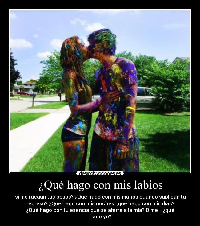 ¿Qué hago con mis labios - si me ruegan tus besos? ¿Qué hago con mis manos cuando suplican tu
regreso? ¿Qué hago con mis noches ,qué hago con mis días?
¿Qué hago con tu esencia que se aferra a la mía? Dime , ¿qué
hago yo?