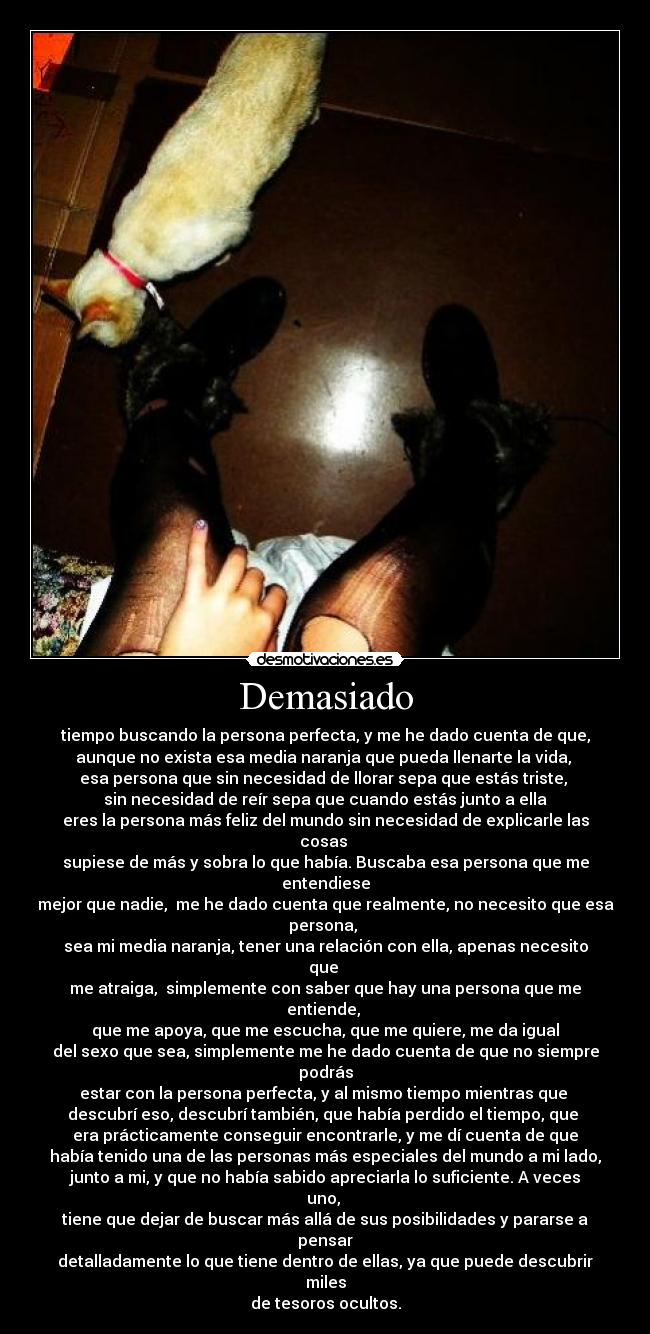 Demasiado - tiempo buscando la persona perfecta, y me he dado cuenta de que,
aunque no exista esa media naranja que pueda llenarte la vida, 
esa persona que sin necesidad de llorar sepa que estás triste, 
sin necesidad de reír sepa que cuando estás junto a ella
eres la persona más feliz del mundo sin necesidad de explicarle las cosas 
supiese de más y sobra lo que había. Buscaba esa persona que me entendiese
mejor que nadie,  me he dado cuenta que realmente, no necesito que esa persona, 
sea mi media naranja, tener una relación con ella, apenas necesito que 
me atraiga,  simplemente con saber que hay una persona que me entiende, 
que me apoya, que me escucha, que me quiere, me da igual
del sexo que sea, simplemente me he dado cuenta de que no siempre podrás
estar con la persona perfecta, y al mismo tiempo mientras que 
descubrí eso, descubrí también, que había perdido el tiempo, que 
era prácticamente conseguir encontrarle, y me dí cuenta de que
había tenido una de las personas más especiales del mundo a mi lado,
junto a mi, y que no había sabido apreciarla lo suficiente. A veces uno, 
tiene que dejar de buscar más allá de sus posibilidades y pararse a pensar
detalladamente lo que tiene dentro de ellas, ya que puede descubrir miles
de tesoros ocultos.