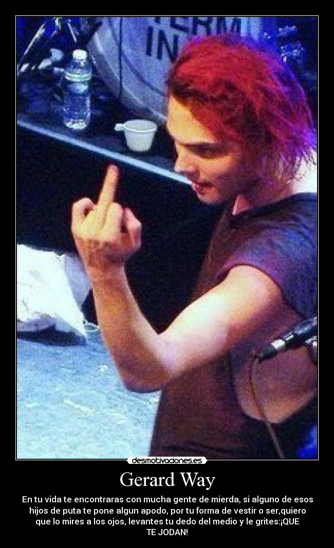 Gerard Way - En tu vida te encontraras con mucha gente de mierda, si alguno de esos
hijos de puta te pone algun apodo, por tu forma de vestir o ser,quiero
que lo mires a los ojos, levantes tu dedo del medio y le grites:¡QUE
TE JODAN!