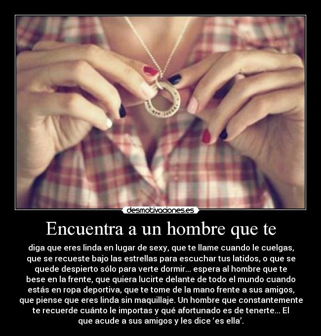 Encuentra a un hombre que te - diga que eres linda en lugar de sexy, que te llame cuando le cuelgas,
que se recueste bajo las estrellas para escuchar tus latidos, o que se
quede despierto sólo para verte dormir... espera al hombre que te
bese en la frente, que quiera lucirte delante de todo el mundo cuando
estás en ropa deportiva, que te tome de la mano frente a sus amigos,
que piense que eres linda sin maquillaje. Un hombre que constantemente
te recuerde cuánto le importas y qué afortunado es de tenerte... El
que acude a sus amigos y les dice ‘es ella’.