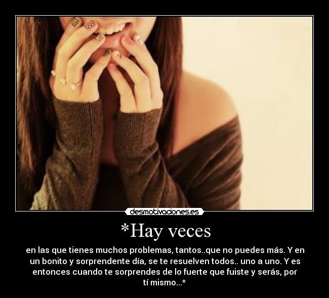 *Hay veces - en las que tienes muchos problemas, tantos..que no puedes más. Y en
un bonito y sorprendente día, se te resuelven todos.. uno a uno. Y es
entonces cuando te sorprendes de lo fuerte que fuiste y serás, por
tí mismo...*