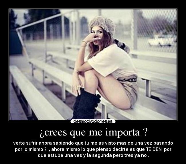 ¿crees que me importa ? - verte sufrir ahora sabiendo que tu me as visto mas de una vez pasando
por lo mismo ? , ahora mismo lo que pienso decirte es que TE DEN por
que estube una ves y la segunda pero tres ya no .