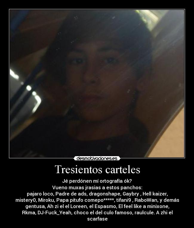 Tresientos carteles - Jé perdónen mí ortografía ók?
Vueno muxas jrasias a estos panchos:
pajaro loco, Padre de ads, dragonshape, Gaybry , Hell kaizer,
mistery0, Miroku, Papa pitufo comepo*****, tifani9 , RaboWan, y demás
gentusa, Ah zi el el Loreen, el Espasmo, El feel like a minixone,
Rkma, DJ-Fuck_Yeah, choco el del culo famoso, raulcule. A zhi el
scarfase