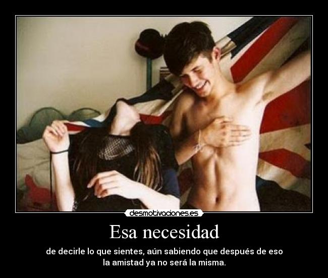 Esa necesidad - de decirle lo que sientes, aún sabiendo que después de eso
la amistad ya no será la misma.