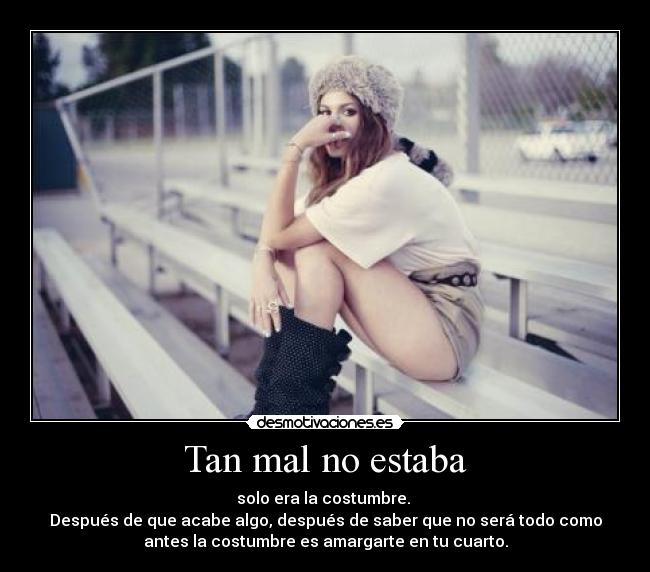 Tan mal no estaba - solo era la costumbre. 
Después de que acabe algo, después de saber que no será todo como
antes la costumbre es amargarte en tu cuarto.