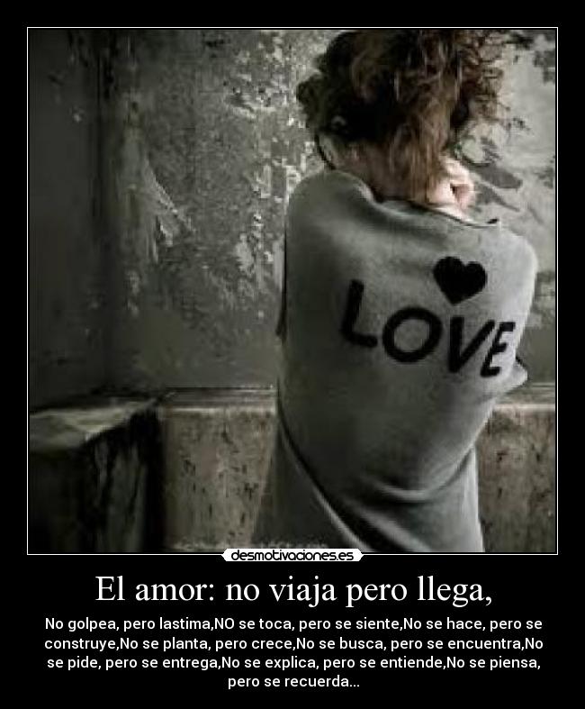 El amor: no viaja pero llega, - No golpea, pero lastima,NO se toca, pero se siente,No se hace, pero se
construye,No se planta, pero crece,No se busca, pero se encuentra,No
se pide, pero se entrega,No se explica, pero se entiende,No se piensa,
pero se recuerda...