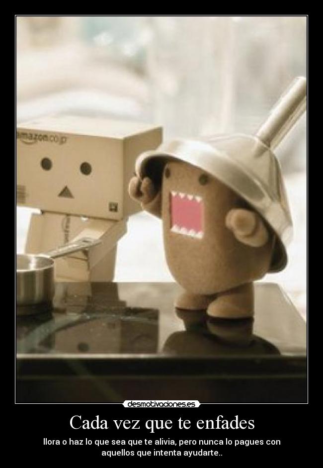 Cada vez que te enfades - llora o haz lo que sea que te alivia, pero nunca lo pagues con
aquellos que intenta ayudarte..