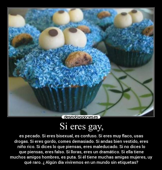 Si eres gay, - es pecado. Si eres bisexual, es confuso. Si eres muy flaco, usas
drogas. Si eres gordo, comes demasiado. Si andas bien vestido, eres
niño rico. Si dices lo que piensas, eres maleducado. Si no dices lo
que piensas, eres falso. Si lloras, eres un dramático. Si ella tiene
muchos amigos hombres, es puta. Si él tiene muchas amigas mujeres, uy
qué raro. ¿ Algún día viviremos en un mundo sin etiquetas?