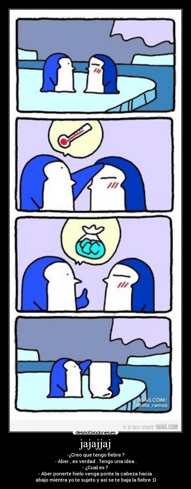 jajajjaj - -¿Creo que tengo fiebre ?
- Aber , es verdad . Tengo una idea .
- ¿Cual es ?
- Aber ponerte hielo venga ponte la cabeza hacia
abajo mientra yo te sujeto y así se te baja la fiebre :D