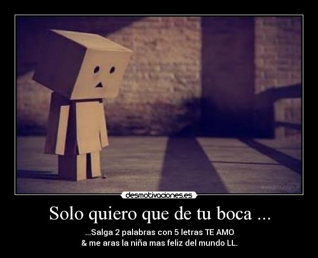 Solo quiero que de tu boca ... - ...Salga 2 palabras con 5 letras TE AMO
& me aras la niña mas feliz del mundo LL.