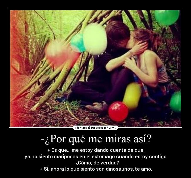 -¿Por qué me miras así? - + Es que... me estoy dando cuenta de que,
ya no siento mariposas en el estómago cuando estoy contigo
- ¿Cómo, de verdad?
+ Sí, ahora lo que siento son dinosaurios, te amo.