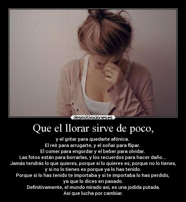 Que el llorar sirve de poco, - y el gritar para quedarte afónica.
El reír para arrugarte, y el soñar para flipar.
El comer para engordar y el beber para olvidar.
Las fotos están para borrarlas, y los recuerdos para hacer daño...
Jamás tendrás lo que quieres, porque si lo quieres es, porque no lo tienes,
y si no lo tienes es porque ya lo has tenido.
Porque si lo has tenido te importaba y si te importaba lo has perdido,
ya que lo dices en pasado.
Definitivamente, el mundo mirado así, es una jodida putada.
Así que lucha por cambiar.