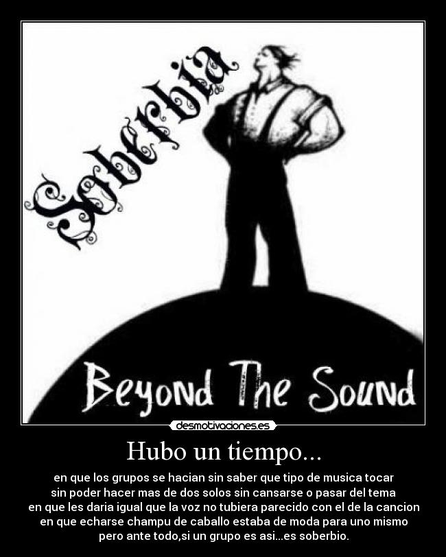 Hubo un tiempo... - en que los grupos se hacian sin saber que tipo de musica tocar
sin poder hacer mas de dos solos sin cansarse o pasar del tema
en que les daria igual que la voz no tubiera parecido con el de la cancion
en que echarse champu de caballo estaba de moda para uno mismo
pero ante todo,si un grupo es asi...es soberbio.