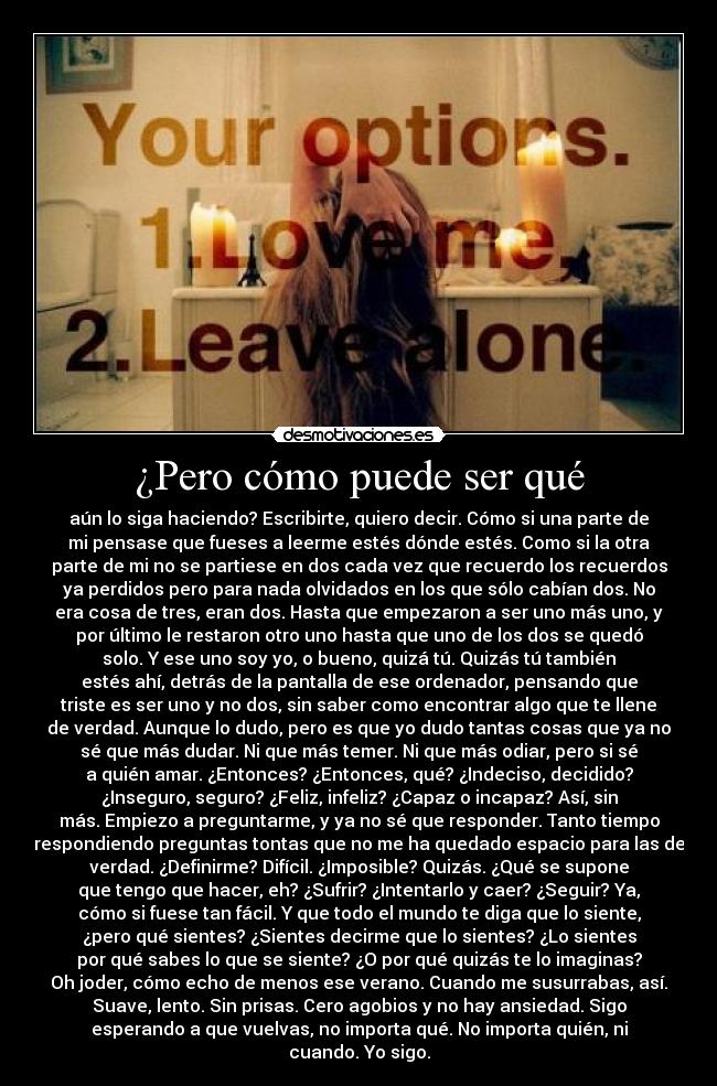 ¿Pero cómo puede ser qué - aún lo siga haciendo? Escribirte, quiero decir. Cómo si una parte de
mi pensase que fueses a leerme estés dónde estés. Como si la otra
parte de mi no se partiese en dos cada vez que recuerdo los recuerdos
ya perdidos pero para nada olvidados en los que sólo cabían dos. No
era cosa de tres, eran dos. Hasta que empezaron a ser uno más uno, y
por último le restaron otro uno hasta que uno de los dos se quedó
solo. Y ese uno soy yo, o bueno, quizá tú. Quizás tú también
estés ahí, detrás de la pantalla de ese ordenador, pensando que
triste es ser uno y no dos, sin saber como encontrar algo que te llene
de verdad. Aunque lo dudo, pero es que yo dudo tantas cosas que ya no
sé que más dudar. Ni que más temer. Ni que más odiar, pero si sé
a quién amar. ¿Entonces? ¿Entonces, qué? ¿Indeciso, decidido?
¿Inseguro, seguro? ¿Feliz, infeliz? ¿Capaz o incapaz? Así, sin
más. Empiezo a preguntarme, y ya no sé que responder. Tanto tiempo
respondiendo preguntas tontas que no me ha quedado espacio para las de
verdad. ¿Definirme? Difícil. ¿Imposible? Quizás. ¿Qué se supone
que tengo que hacer, eh? ¿Sufrir? ¿Intentarlo y caer? ¿Seguir? Ya,
cómo si fuese tan fácil. Y que todo el mundo te diga que lo siente,
¿pero qué sientes? ¿Sientes decirme que lo sientes? ¿Lo sientes
por qué sabes lo que se siente? ¿O por qué quizás te lo imaginas?
Oh joder, cómo echo de menos ese verano. Cuando me susurrabas, así.
Suave, lento. Sin prisas. Cero agobios y no hay ansiedad. Sigo
esperando a que vuelvas, no importa qué. No importa quién, ni
cuando. Yo sigo.