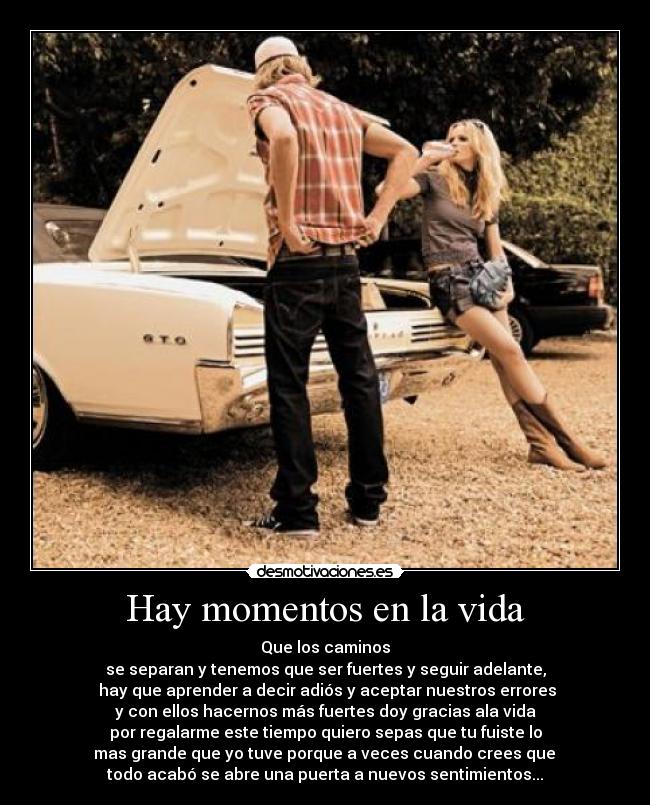 Hay momentos en la vida - Que los caminos
se separan y tenemos que ser fuertes y seguir adelante,
hay que aprender a decir adiós y aceptar nuestros errores
y con ellos hacernos más fuertes doy gracias ala vida
por regalarme este tiempo quiero sepas que tu fuiste lo
mas grande que yo tuve porque a veces cuando crees que
todo acabó se abre una puerta a nuevos sentimientos...