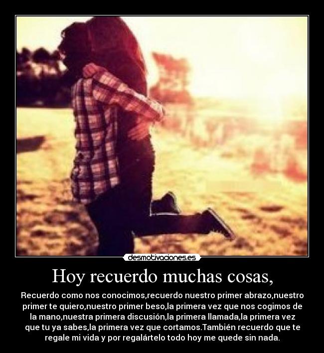 Hoy recuerdo muchas cosas, - Recuerdo como nos conocimos,recuerdo nuestro primer abrazo,nuestro
primer te quiero,nuestro primer beso,la primera vez que nos cogimos de
la mano,nuestra primera discusión,la primera llamada,la primera vez
que tu ya sabes,la primera vez que cortamos.También recuerdo que te
regale mi vida y por regalártelo todo hoy me quede sin nada.