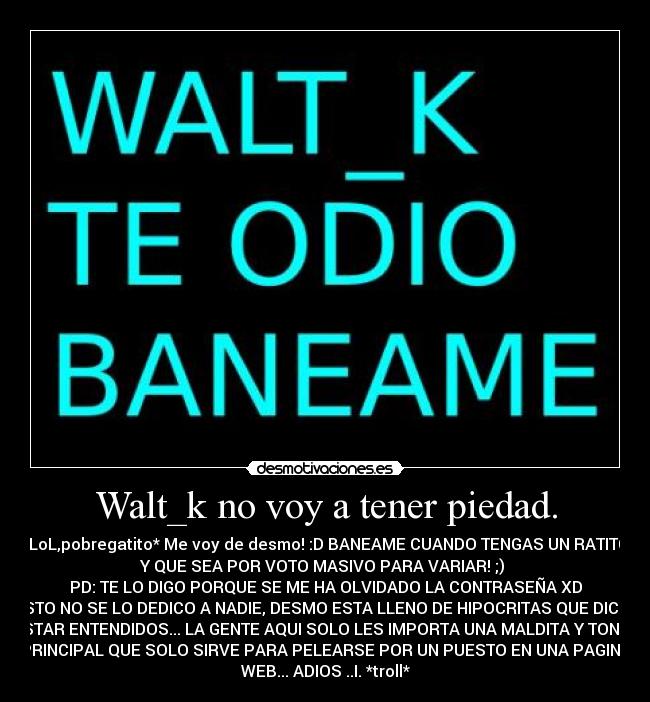 Walt_k no voy a tener piedad. - *LoL,pobregatito* Me voy de desmo! :D BANEAME CUANDO TENGAS UN RATITO
Y QUE SEA POR VOTO MASIVO PARA VARIAR! ;) 
PD: TE LO DIGO PORQUE SE ME HA OLVIDADO LA CONTRASEÑA XD
ESTO NO SE LO DEDICO A NADIE, DESMO ESTA LLENO DE HIPOCRITAS QUE DICEN
ESTAR ENTENDIDOS... LA GENTE AQUI SOLO LES IMPORTA UNA MALDITA Y TONTA
PRINCIPAL QUE SOLO SIRVE PARA PELEARSE POR UN PUESTO EN UNA PAGINA
WEB... ADIOS ..I. *troll*