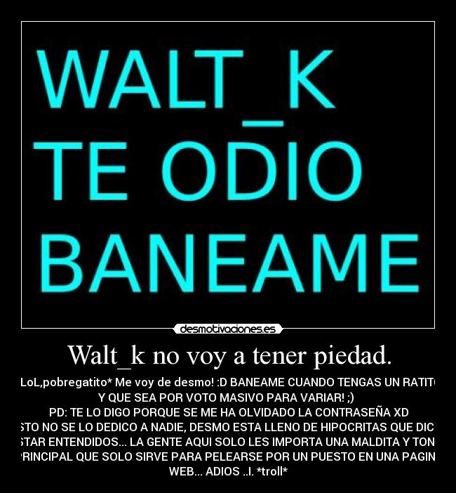 Walt_k no voy a tener piedad. - *LoL,pobregatito* Me voy de desmo! :D BANEAME CUANDO TENGAS UN RATITO
Y QUE SEA POR VOTO MASIVO PARA VARIAR! ;) 
PD: TE LO DIGO PORQUE SE ME HA OLVIDADO LA CONTRASEÑA XD
ESTO NO SE LO DEDICO A NADIE, DESMO ESTA LLENO DE HIPOCRITAS QUE DICEN
ESTAR ENTENDIDOS... LA GENTE AQUI SOLO LES IMPORTA UNA MALDITA Y TONTA
PRINCIPAL QUE SOLO SIRVE PARA PELEARSE POR UN PUESTO EN UNA PAGINA
WEB... ADIOS ..I. *troll*