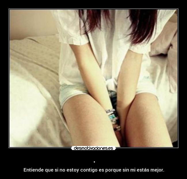 . - Entiende que si no estoy contigo es porque sin mi estás mejor.