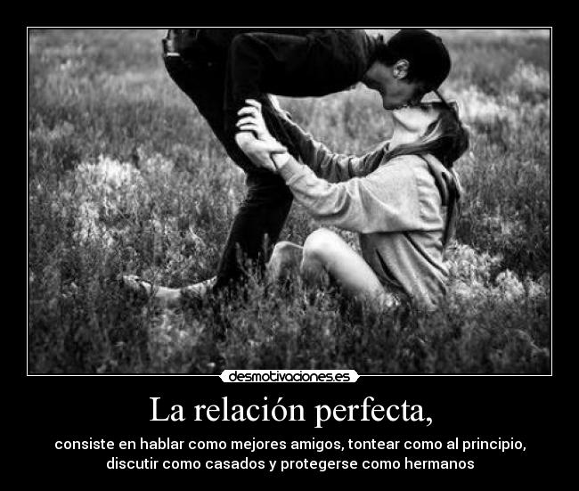 La relación perfecta, - consiste en hablar como mejores amigos, tontear como al principio,
discutir como casados y protegerse como hermanos